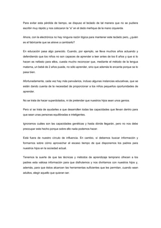 Para evitar esta pérdida de tiempo, se dispuso el teclado de tal manera que no se pudiera
escribir muy rápido y nos colocaron la “a” en el dedo meñique de la mano izquierda.


Ahora, con la electrónica no hay ninguna razón lógica para mantener este teclado pero, ¿quién
es el fabricante que se atreve a cambiarlo?


En educación pasa algo parecido. Cuando, por ejemplo, se lleva muchos años actuando y
defendiendo que los niños no son capaces de aprender a leer antes de los 6 años y que si lo
hacen es nefasto para ellos, cuesta mucho reconocer que, mediante el método de la lengua
materna, un bebé de 2 años puede, no sólo aprender, sino que además le encanta porque se lo
pasa bien.


Afortunadamente, cada vez hay más parvularios, incluso algunas instancias educativas, que se
están dando cuenta de la necesidad de proporcionar a los niños pequeños oportunidades de
aprender.


No se trata de hacer superdotados, ni de pretender que nuestros hijos sean unos genios.


Pero sí se trata de ayudarles a que desarrollen todas las capacidades que llevan dentro para
que sean unas personas equilibradas e inteligentes.


Ignoramos cuáles son las capacidades genéticas y hasta dónde llegarán, pero no nos debe
preocupar este hecho porque sobre ello nada podemos hacer.


Está fuera de nuestro círculo de influencia. En cambio, sí debemos buscar información y
formarnos sobre cómo aprovechar el escaso tiempo de que disponemos los padres para
nuestros hijos en la sociedad actual.


Tenemos la suerte de que las técnicas y métodos de aprendizaje temprano ofrecen a los
padres esta valiosa información para que disfrutemos y nos divirtamos con nuestros hijos y,
además, para que éstos alcancen las herramientas suficientes que les permitan, cuando sean
adultos, elegir aquello que quieran ser.
 