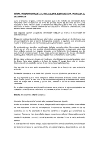 RODAR HACIENDO "CROQUETAS", UN EXCELENTE EJERCICIO PARA FAVORECER EL
DESARROLLO

Junto al arrastre y al gateo, existe otro ejercicio que en los métodos de estimulación, tanto
"temprana" como "terapéutica", se toma del proceso natural de desarrollo del niño para
realizarlo de forma intensiva como una herramienta más para ayudar al niño en su desarrollo
reforzando el mismo. Estamos hablando de las "croquetas" o rodadas en una dirección y otra
estando el niño tumbado en el suelo.

Las croquetas suponen una potente estimulación vestibular que favorece la maduración del
sistema nervioso.

El aparato vestibular (también llamado laberinto) es un órgano situado en el oído interno que
sirve principalmente para el control de la postura corporal y el equilibrio, pero también para
regular el tono muscular, los movimientos oculares y la orientación espacial.

Es un ejercicio muy sencillo y con él suelen disfrutar mucho los niños. Sin embargo, puede
ocurrir que un niño sea muy sensible a la estimulación vestibular, en cuyo caso habría que
tener cuidado, haciendo muy poquitas croquetas y muy lentamente. En el supuesto caso de
que al niño le impresionara aún de este modo, sería mejor optar por otro tipo de estimulación
que le ayude a madurar lo suficiente para poder más adelante tolerar las croquetas.

El niño ha de tumbarse en el suelo, con los brazos extendidos por encima de la cabeza, o con
los brazos hacia abajo pegados a lo largo del cuerpo. El cuerpo debe estar en tensión,
totalmente estirado, desde las palmas de las manos hasta la planta del pie.

Hay que girar de un lado a otro, procurando no torcerse. No se debe correr, pues se torcería
uno más.

Para evitar los mareos, se le puede decir que mire un punto fijo siempre que acabe el giro.

Es muy importante que se ruede siempre en ambas direcciones, el mismo número de veces
hacia un lado y hacia el otro. Esto es de vital importancia para que la estimulación de ambos
lados del cuerpo sea la misma, y por lo tanto, también lo sea la de ambos hemisferios
cerebrales.

En el enlace que aparece a continuación podemos ver un vídeo en el que un padre realiza las
croquetas con su hijo como parte de un programa de organización neurológica:


El éxito del desarrollo infantil temprano


Consejos. Es fundamental el respeto a las etapas del desarrollo del niño
El niño es un ser en desarrollo. Al nacer, independiente de los logros durante los nueve meses
de vida intrauterina el bebé no ha completado su dotación de neuronas y cada una de las
existentes aún no ha alcanzado el desarrollo dendrítico y sináptico que caracterizará su
madurez. Apenas se han desarrollado algunos mecanismos reflejos indispensables para la
regulación vegetativa y unos pocos que le permiten una interrelación con la madre y el medio
exterior.
A partir de entonces durante el largo proceso de interacción entre el crecimiento, la maduración
del sistema nervioso y la experiencia, el niño en edades tempranas desarrollará una serie de
 