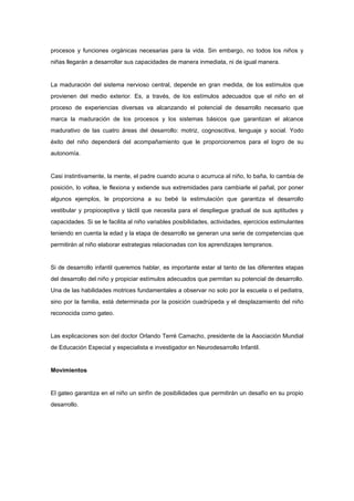 procesos y funciones orgánicas necesarias para la vida. Sin embargo, no todos los niños y
niñas llegarán a desarrollar sus capacidades de manera inmediata, ni de igual manera.


La maduración del sistema nervioso central, depende en gran medida, de los estímulos que
provienen del medio exterior. Es, a través, de los estímulos adecuados que el niño en el
proceso de experiencias diversas va alcanzando el potencial de desarrollo necesario que
marca la maduración de los procesos y los sistemas básicos que garantizan el alcance
madurativo de las cuatro áreas del desarrollo: motriz, cognoscitiva, lenguaje y social. Yodo
éxito del niño dependerá del acompañamiento que le proporcionemos para el logro de su
autonomía.


Casi instintivamente, la mente, el padre cuando acuna o acurruca al niño, lo baña, lo cambia de
posición, lo voltea, le flexiona y extiende sus extremidades para cambiarle el pañal, por poner
algunos ejemplos, le proporciona a su bebé la estimulación que garantiza el desarrollo
vestibular y propioceptiva y táctil que necesita para el despliegue gradual de sus aptitudes y
capacidades. Si se le facilita al niño variables posibilidades, actividades, ejercicios estimulantes
teniendo en cuenta la edad y la etapa de desarrollo se generan una serie de competencias que
permitirán al niño elaborar estrategias relacionadas con los aprendizajes tempranos.


Si de desarrollo infantil queremos hablar, es importante estar al tanto de las diferentes etapas
del desarrollo del niño y propiciar estímulos adecuados que permitan su potencial de desarrollo.
Una de las habilidades motrices fundamentales a observar no solo por la escuela o el pediatra,
sino por la familia, está determinada por la posición cuadrúpeda y el desplazamiento del niño
reconocida como gateo.


Las explicaciones son del doctor Orlando Terré Camacho, presidente de la Asociación Mundial
de Educación Especial y especialista e investigador en Neurodesarrollo Infantil.


Movimientos


El gateo garantiza en el niño un sinfín de posibilidades que permitirán un desafío en su propio
desarrollo.
 