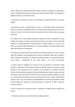 niños y adultos con problemas locomotores, déficit de atención, problemas de aprendizaje y
autismo. Harald Blomberg enseña la terapia del movimiento rítmico (TMR) y la integración de
reflejos en Suecia y en el resto del mundo.


Los ejercicios de movimiento rítmico han demostrado ser bastante efectivos en trastornos
autistas.


Los ejercicios se hacen en decúbito supino o prono o a cuatro patas. Están compuestos en
parte por movimientos de balanceo pasivos y en movimientos de balanceo activos, que el niño
hace por sí mismo. Los ejercicios se hacen durante diez o quince minutos cada día, y algunas
veces más.


A la mayoría de los niños autistas les gustan los ejercicios rítmicos. Ciertamente, los niños
autistas, sin embargo, se oponen al principio de los ejercicios. Se evaden y huyen. Esto puede
deberse a una hipersensibilidad al sentido del tacto y equilibrio debido a un reflejo de Moro
activo. Con paciencia tales dificultades son a menudo superadas y después de algún tiempo
estos niños disfrutan con los ejercicios.


Si los ejercicios se hacen cada día se puede notar un desarrollo positivo en un mes. Los niños
están más calmados y más interesados por el mundo a su alrededor, están más en contacto y
tienen respuestas emocionales. Los ataques de rabia disminuyen y los síntomas impulsivos
como    rituales   y   dependencia   de     las   rutinas   llegan   a   ser   menos   pronunciadas.


La mejora puede ser explicada por el hecho de que los ejercicios de movimiento rítmico
estimulan el crecimiento de las células nerviosas en diferentes partes del cerebro que están
dañadas o que no funcionan bien en el autismo, p.ej. el brainstem , el cerebelo, el sistema
límbico y el cortex prefrontal. Además, los ejercicios desarrollan las redes nerviosas entre estas
estructuras y ayudan al cerebro a funcionar de una manera más unificada. Debido a que esto
es un proceso lento los ejercicios tienen que hacerse durante mucho tiempo, preferiblemente
durante un año o más. Para disminuir la hipersensibilidad a los estímulos sensoriales el reflejo
de Moro debería ser integrado (lo cual puede lograrse a través de la TMR o terapia de
movimiento rítmico).


Cursos de ejercicios de movimiento rítmico e integración de reflejos para los trastornos de
autismo:


1. Nivel básico: ejercicios de movimiento rítmico y reflejos primitivos.
 