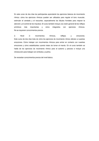 En este curso de dos días los participantes aprenderán los ejercicios básicos de movimiento
rítmico: cómo los ejercicios rítmicos pueden ser utilizados para regular el tono muscular,
estimular el cerebelo y el neocortex, especialmente los lóbulos frontales para mejorar la
atención y el control de los impulsos. El curso también incluye una visión general de los reflejos
primitivos      más    importantes    y    cómo      integrarlos      con     ejercicios     rítmicos.
No se requieren conocimientos previos.


2.      Nivel         2:     movimientos        rítmicos,          reflejos     y          emociones.
Este curso de dos días trata de cómo los ejercicios de movimiento rítmico afectan a nuestras
emociones. Cómo trabajar con movimientos rítmicos para entrar en contacto con nuestras
emociones y cómo estabilizarlas cuando tratan de tomar el mando. En el curso también se
habla de los ejercicios de movimiento rítmico para el autismo y psicosis e incluye una
introducción para trabajar con símbolos y sueños.


Se necesitan conocimientos previos del nivel básico.
 