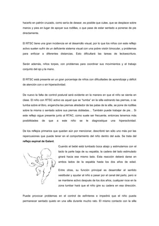 hacerlo en patrón cruzado, como sería de desear, es posible que culee, que se desplace sobre
manos y pies en lugar de apoyar sus rodillas, o que pase de estar sentado a ponerse de pie
directamente.


El RTSC tiene una gran incidencia en el desarrollo visual, por lo que los niños con este reflejo
activo suelen sufrir de un deficiente sistema visual con una pobre visión binocular, y problemas
para enfocar a diferentes distancias. Esto dificultará las tareas de lectoescritura.


Serán además, niños torpes, con problemas para coordinar sus movimientos y el trabajo
conjunto del ojo y la mano.


El RTSC está presente en un gran porcentaje de niños con dificultades de aprendizaje y déficit
de atención con o sin hiperactividad.


De nuevo la falta de control postural será evidente en la manera en que el niño se sienta en
clase. El niño con RTSC activo es aquel que se “tumba” en la silla estirando las piernas, o se
tumba sobre el libro, engancha las piernas alrededor de las patas de la silla, se pone de rodillas
sobre la misma o sentado sobre sus piernas dobladas… También puede trabajar de pie… Si
este reflejo sigue presente junto al RTAC, como suele ser frecuente, entonces tenemos más
posibilidades   de    que     a      este   niño    se   le   diagnostique     una    hiperactividad.


De los reflejos primarios que quedan aún por mencionar, describiré tan sólo uno más por las
repercusiones que puede tener en el comportamiento del niño dentro del aula. Se trata del
reflejo espinal de Galant.
                                  Cuando el bebé está tumbado boca abajo y estimulamos con el
                                  tacto la parte baja de su espalda, la cadera del lado estimulado
                                  girará hacia ese mismo lado. Esta reacción deberá darse en
                                  ambos lados de la espalda hasta los dos años de edad.


                                  Entre otras, su función principal es desarrollar el sentido
                                  vestibular y ayudar al niño a pasar por el canal del parto, pero si
                                  se mantiene activo después de los dos años, cualquier roce en la
                                  zona lumbar hará que el niño gire su cadera en esa dirección.


Puede provocar problemas en el control de esfínteres e impedirá que el niño pueda
permanecer sentado quieto en una silla durante mucho rato. El mismo contacto con la silla
 