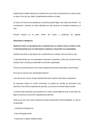 puede activar el reflejo dándonos la impresión de que el niño es hiperactivo por no parar quieto
en clase. Es el niño que “baila” constantemente sentado en la silla.


La ropa en la cintura como pantalones o cinturones pueden llegar a ser motivo de irritación. Y la
concentración y atención se verán afectadas por esta situación de constante molestia en el
niño.


Provoca    torpeza     en      la   parte   inferior   del   cuerpo   y   problemas   de   espalda.


Desarrollar la inteligencia


Hasta los 6 años, tu hijo dispone de un potencial que no volverá a tener en toda su vida.
Y está demostrado que una estimulación contribuye a desarrollar sus capacidades.


Hasta los seis años, tu hijo dispone de un potencial que no volverá a tener en toda su vida.


Y está demostrado que una estimulación adecuada y sistemática, sobre todo durante los tres
primeros años, contribuye a desarrollar sus enormes capacidades.


Por eso se recomienda que el niño crezca rodeado de estímulos sensoriales y psicomotrices.


Es lo que se conoce como “aprendizaje temprano”.


Las vacunas son, tal vez, el mejor representante de la medicina más eficaz: la preventiva.


En educación todavía no hemos encontrado un método tan sencillo de administrar para
potenciar en los niños la capacidad de aprender, y así prevenir el temido fracaso escolar.


La primera idea importante que los padres de un recién nacido debemos tener es que todo niño
llega al mundo con una enorme capacidad para aprender.


Tanto es así que a los 6 años, siguiendo el perfil de desarrollo de Doman-Delacato, un niño ya
ha aprendido:


· A entender el lenguaje oral


· A leer el lenguaje escrito


· A reconocer un objeto mediante el tacto
 