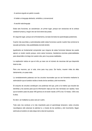 · A caminar erguido en patrón cruzado


· A hablar un lenguaje abstracto, simbólico y convencional


· A escribir este lenguaje


Estas seis funciones, se caracterizan, en primer lugar, porque son exclusivas de la corteza
cerebral humana y ningún otro ser de la tierra las posee.


En segundo lugar, porque son el fundamento y la base de todos los aprendizajes posteriores.


Cuanto más asumidas y automatizadas estén estas funciones cuando nuestro hijo comience la
escuela (primaria), más posibilidades de éxito tendrá.


Igualmente es fundamental comprender que ninguna de estas funciones básicas las puede
ejercer un recién nacido porque, como seres humanos, heredamos enormes potencialidades
para desarrollar a lo largo de nuestra vida, pero muy pocas realidades.


La explicación radica en que el niño ya nace con el número de neuronas del que dispondrá
toda la vida.


Pero una neurona, por sí sola, sirve para muy poco. De hecho, mueren miles de ellas
diariamente y no pasa nada.


Lo verdaderamente poderoso son los circuitos neuronales que se van formando mediante la
estimulación que el cerebro recibe a través de los sentidos y del movimiento.


El conjunto de circuitos constituyen una poderosa red que, junto a la mielina que recubre las
dendritas y los axones para que la información viaje por las vías nerviosas con rapidez, hace
que el cerebro pase de pesar 340 gramos en el recién nacido a 970 a los 12 meses, 1250 a los
6 años.


Es decir, se multiplica su peso casi por cuatro.


Todo esto nos conduce a lo más importante para el aprendizaje temprano: estos circuitos
neurológicos sólo alcanzan la plenitud si, a través de los sentidos y del movimiento, llegan
estímulos al cerebro en esta etapa de la vida de la persona.
 