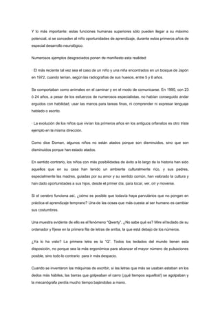 Y lo más importante: estas funciones humanas superiores sólo pueden llegar a su máximo
potencial, si se conceden al niño oportunidades de aprendizaje, durante estos primeros años de
especial desarrollo neurológico.


Numerosos ejemplos desgraciados ponen de manifiesto esta realidad:


· El más reciente tal vez sea el caso de un niño y una niña encontrados en un bosque de Japón
en 1972, cuando tenían, según las radiografías de sus huesos, entre 5 y 6 años.


Se comportaban como animales en el caminar y en el modo de comunicarse. En 1990, con 23
ó 24 años, a pesar de los esfuerzos de numerosos especialistas, no habían conseguido andar
erguidos con habilidad, usar las manos para tareas finas, ni comprender ni expresar lenguaje
hablado o escrito.


· La evolución de los niños que vivían los primeros años en los antiguos orfanatos es otro triste
ejemplo en la misma dirección.


Como dice Doman, algunos niños no están atados porque son disminuidos, sino que son
disminuidos porque han estado atados.


En sentido contrario, los niños con más posibilidades de éxito a lo largo de la historia han sido
aquellos que en su casa han tenido un ambiente culturalmente rico, y sus padres,
especialmente las madres, guiadas por su amor y su sentido común, han valorado la cultura y
han dado oportunidades a sus hijos, desde el primer día, para tocar, ver, oír y moverse.


Si el cerebro funciona así, ¿cómo es posible que todavía haya parvularios que no pongan en
práctica el aprendizaje temprano? Una de las cosas que más cuesta al ser humano es cambiar
sus costumbres.


Una muestra evidente de ello es el fenómeno “Qwerty”. ¿No sabe qué es? Mire el teclado de su
ordenador y fíjese en la primera fila de letras de arriba, la que está debajo de los números.


¿Ya lo ha visto? La primera letra es la “Q”. Todos los teclados del mundo tienen esta
disposición, no porque sea la más ergonómica para alcanzar el mayor número de pulsaciones
posible, sino todo lo contrario para ir más despacio.


Cuando se inventaron las máquinas de escribir, si las letras que más se usaban estaban en los
dedos más hábiles, las barras que golpeaban el carro (¡qué tiempos aquellos!) se agolpaban y
la mecanógrafa perdía mucho tiempo bajándolas a mano.
 