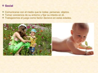 Social Comunicarse con el medio que le rodea: personas, objetos. Tomar conciencia de su entorno y fijar su interés en él. Trabajaremos el juego como factor decisivo en estas edades. 