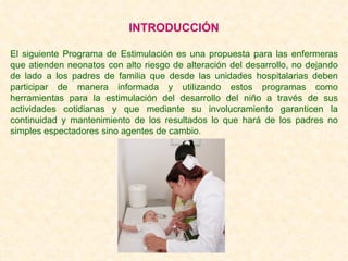 INTRODUCCIÓN El siguiente Programa de Estimulación es una propuesta para las enfermeras que atienden neonatos con alto riesgo de alteración del desarrollo, no dejando de lado a los padres de familia que desde las unidades hospitalarias deben participar de manera informada y utilizando estos programas como herramientas para la estimulación del desarrollo del niño a través de sus actividades cotidianas y que mediante su involucramiento garanticen la continuidad y mantenimiento de los resultados lo que hará de los padres no simples espectadores sino agentes de cambio. 