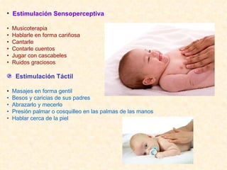 Estimulación Sensoperceptiva •  Musicoterapia •  Hablarle en forma cariñosa •  Cantarle •  Contarle cuentos •  Jugar con cascabeles •  Ruidos graciosos Estimulación Táctil •  Masajes en forma gentil •  Besos y caricias de sus padres •  Abrazarlo y mecerlo •  Presión palmar o cosquilleo en las palmas de las manos •  Hablar cerca de la piel 