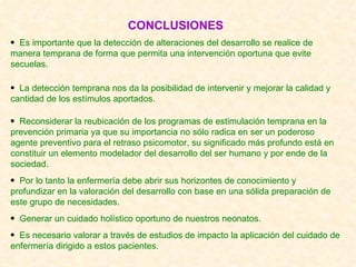 CONCLUSIONES Es importante que la detección de alteraciones del desarrollo se realice de manera temprana de forma que permita una intervención oportuna que evite secuelas. La detección temprana nos da la posibilidad de intervenir y mejorar la calidad y cantidad de los estímulos aportados. Reconsiderar la reubicación de los programas de estimulación temprana en la prevención primaria ya que su importancia no sólo radica en ser un poderoso agente preventivo para el retraso psicomotor, su significado más profundo está en constituir un elemento modelador del desarrollo del ser humano y por ende de la sociedad. Por lo tanto la enfermería debe abrir sus horizontes de conocimiento y profundizar en la valoración del desarrollo con base en una sólida preparación de este grupo de necesidades. Generar un cuidado holístico oportuno de nuestros neonatos. Es necesario valorar a través de estudios de impacto la aplicación del cuidado de enfermería dirigido a estos pacientes. 