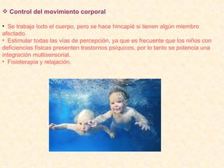 Control del movimiento corporal Se trabaja todo el cuerpo, pero se hace hincapié si tienen algún miembro afectado. Estimular todas las vías de percepción, ya que es frecuente que los niños con deficiencias físicas presenten trastornos psíquicos, por lo tanto se potencia una integración multisensorial. Fisioterapia y relajación.  