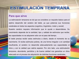 Para que sirve
La estimulación temprana es tal que se considera un requisito básico para el
óptimo desarrollo del cerebro del bebé, ya que potencia sus funciones
cerebrales en todos los aspectos (cognitivo, lingüístico, motor y social)
Nuestro cerebro requiere información que le ayude a desarrollarse. Su
crecimiento depende de la cantidad, tipo y calidad de estímulos que recibe;
las capacidades no se adquieren sólo con el paso del tiempo.
El bebé precisa recibir estos estímulos a diario, desde el momento de su
nacimiento. Si recibe estímulos pobres, de una forma irregular o en cantidad
insuficiente, el cerebro no desarrolla adecuadamente sus capacidades al
ritmo y con la calidad que cabría esperar. Por otro lado, una estimulación
temprana, abundante, periódica y de buena calidad nos garantiza un ritmo
adecuado en el proceso de adquisición de distintas funciones cerebrales.
 