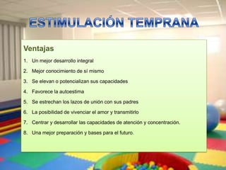 Ventajas
1. Un mejor desarrollo integral

2. Mejor conocimiento de sí mismo

3. Se elevan o potencializan sus capacidades

4. Favorece la autoestima

5. Se estrechan los lazos de unión con sus padres

6. La posibilidad de vivenciar el amor y transmitirlo

7. Centrar y desarrollar las capacidades de atención y concentración.

8. Una mejor preparación y bases para el futuro.
 