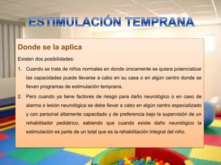 Donde se la aplica
Existen dos posibilidades:

1. Cuando se trate de niños normales en donde únicamente se quiera potencializar
   las capacidades puede llevarse a cabo en su casa o en algún centro donde se
   lleven programas de estimulación temprana.

2. Pero cuando ya tiene factores de riesgo para daño neurológico o en caso de
   alarma o lesión neurológica se debe llevar a cabo en algún centro especializado
   y con personal altamente capacitado y de preferencia bajo la supervisión de un
   rehabilitador pediátrico, sabiendo que cuando existe daño neurológico la
   estimulación es parte de un total que es la rehabilitación integral del niño.
 