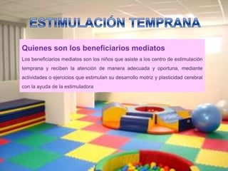 Quienes son los beneficiarios mediatos
Los beneficiarios mediatos son los niños que asiste a los centro de estimulación
temprana y reciben la atención de manera adecuada y oportuna, mediante
actividades o ejercicios que estimulan su desarrollo motriz y plasticidad cerebral
con la ayuda de la estimuladora
 