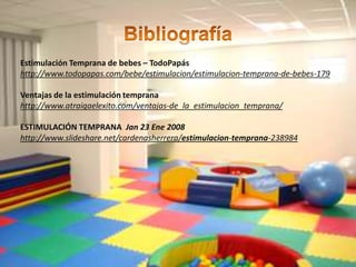Estimulación Temprana de bebes – TodoPapás
http://www.todopapas.com/bebe/estimulacion/estimulacion-temprana-de-bebes-179

Ventajas de la estimulación temprana
http://www.atraigaelexito.com/ventajas-de_la_estimulacion_temprana/

ESTIMULACIÓN TEMPRANA Jan 23 Ene 2008
http://www.slideshare.net/cardenasherrera/estimulacion-temprana-238984
 