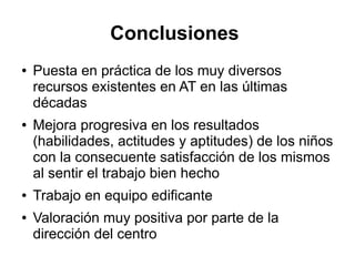 Conclusiones
● Puesta en práctica de los muy diversos
recursos existentes en AT en las últimas
décadas
● Mejora progresiva en los resultados
(habilidades, actitudes y aptitudes) de los niños
con la consecuente satisfacción de los mismos
al sentir el trabajo bien hecho
● Trabajo en equipo edificante
● Valoración muy positiva por parte de la
dirección del centro
 