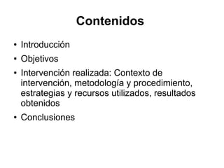 Contenidos
● Introducción
● Objetivos
● Intervención realizada: Contexto de
intervención, metodología y procedimiento,
estrategias y recursos utilizados, resultados
obtenidos
● Conclusiones
 