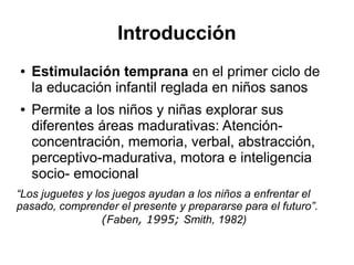 Introducción
● Estimulación temprana en el primer ciclo de
la educación infantil reglada en niños sanos
● Permite a los niños y niñas explorar sus
diferentes áreas madurativas: Atención-
concentración, memoria, verbal, abstracción,
perceptivo-madurativa, motora e inteligencia
socio- emocional
“Los juguetes y los juegos ayudan a los niños a enfrentar el
pasado, comprender el presente y prepararse para el futuro”.
(Faben, 1995; Smith, 1982)
 