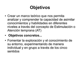 Objetivos
● Crear un marco teórico que nos permita
analizar y comprender la capacidad de asimilar
conocimientos y habilidades en diferentes
niveles a través del concepto de Estimulación o
Atención temprana (AT)
● Objetivos concretos...
● Fomentar la exploración y el conocimiento de
su entorno, experimentando de manera
individual y en grupo a través de los cinco
sentidos
 