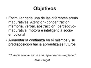 Objetivos
● Estimular cada una de las diferentes áreas
madurativas: Atención- concentración,
memoria, verbal, abstracción, perceptivo-
madurativa, motora e inteligencia socio-
emocional
● Aumentar la confianza en sí mismos y su
predisposición hacia aprendizajes futuros
“Cuando educar es un arte, aprender es un placer”,
Jean Piaget
 
