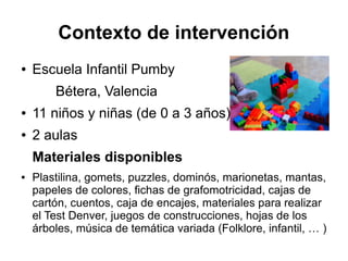 Contexto de intervención
● Escuela Infantil Pumby
Bétera, Valencia
● 11 niños y niñas (de 0 a 3 años)
● 2 aulas
Materiales disponibles
● Plastilina, gomets, puzzles, dominós, marionetas, mantas,
papeles de colores, fichas de grafomotricidad, cajas de
cartón, cuentos, caja de encajes, materiales para realizar
el Test Denver, juegos de construcciones, hojas de los
árboles, música de temática variada (Folklore, infantil, … )
 