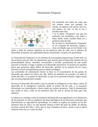 Estimulación Temprana
Los estímulos son todas las cosas que
nos rodean; como por ejemplo: un
sonido, un juguete, una caricia, una voz,
una planta, un olor, el sol, la luz y
muchas cosas más.
Y se le llama “Temprana” por qué los
estímulos son brindados a los niños o
niñas desde recién nacidos hasta los 5
primeros años de vida.
Por lo tanto la “Estimulación Temprana”
es un conjunto de ejercicios, juegos y
otras actividades que se les brinda a los
niños y niñas de manera repetitiva en sus primeros años de vida, con el objetivo de
desarrollar al máximo sus capacidades físicas, emocionales, sociales y de aprendizaje.
La “Estimulación Temprana” es un conjunto de accionesque proporcionan al niño sano, en
sus primeros años de vida, las experiencias que necesita para el desarrollo máximo de sus
potencialidades físicas, mentales, emocionales y sociales, permitiendo de este modo
prevenir el retardo o riesgo a retardo en el desarrollo psicomotor. Su práctica en aquellos
niños que presentan algún déficit de desarrollo, permite en la mayoría de los casos,
llevarlos al nivel correspondiente para su edad cronológica.
Las actividades de estimulación tienen su base en el conocimiento de las pautas de
desarrollo que siguen los niños; por ello, deben ser aplicados de acuerdo a la edad en
meses del niño y a su grado de desarrollo, ya que no se pretende forzarlo a lograr metas
que no está preparado para cumplir.
Favorece el desarrollo del cerebro y por lo tantode la inteligencia en las niñas y niños. El
desarrollo de la inteligencia comienza desde el primer día de vida, y es necesario
alimentarla con estimulación a diario desde ese mismo momento. Toda la estimulación
que reciba la niña y niño en los primeros años de vida le servirá de base para más
adelante.
La infancia se considera como el momento del desarrollo más significativo en la formación
de las personas; en ella se establecen las bases fisiológicas de las funciones cerebrales que
determinarán su capacidad de aprendizaje. El cerebro se triplica en tamaño en los dos
primeros años de vida y en este período alcanza el 80% del peso de adulto. El sistema
nervioso central del niño o niña, que es muy inmaduro al nacer, alcanza casi su plena
madurez entre los 5 a 7 años de edad.
 