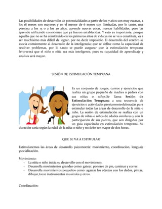 Las posibilidades de desarrollo de potencialidades a partir de los 7 años son muy escasas, a
los 18 meses son mayores y en el menor de 6 meses son ilimitadas, por lo tanto, una
persona a los 15 o a los 20 años, aprende nuevas cosas, nuevas habilidades, pero las
aprende utilizando conexiones que ya fueron establecidas. Y esto es importante, porque
aquello que no se ha constituido en los primeros años de vida ya no se va a constituir, va a
ser muchísimo más difícil de lograr, por no decir imposible. El desarrollo del cerebro se
asocia comúnmente al desarrollo de la inteligencia; que se define como la capacidad de
resolver problemas, por lo tanto se puede asegurar que la estimulación temprana
favorecerá que el niño o niña sea más inteligente, pues su capacidad de aprendizaje y
análisis será mayor.
SESIÓN DE ESTIMULACIÓN TEMPRANA
Es un conjunto de juegos, cantos y ejercicios que
realiza un grupo pequeño de madres o padres con
sus niñas o niños.Se llama Sesión de
Estimulación Temprana a una secuencia de
ejercicios o actividades previamenteelaboradas para
estimular todas las áreas de desarrollo de la niña o
niño. La sesión de estimulación se realiza con un
grupo de niñas o niños de edades similares y con la
participación de sus padres, que son dirigidos por
un guía capacitado en estimulación temprana. Su
duración varía según la edad de la niña o niño y no debe ser mayor de dos horas.
QUE SE VA A ESTIMULAR
Estimularemos las áreas de desarrollo psicomotriz: movimiento, coordinación, lenguaje
ysocialización.
Movimiento:
- La niña o niño inicia su desarrollo con el movimiento.
- Desarrolla movimientos grandes como: gatear, ponerse de pie, caminar y correr.
- Desarrolla movimientos pequeños como: agarrar los objetos con los dedos, pintar,
dibujar,tocar instrumentos musicales y otros.
Coordinación:
 