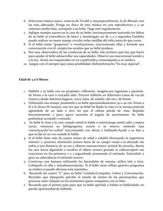 6. Seleccione música suave, como la de Vivaldi y muyespecialmente, la de Mozart; son
las más adecuada. Ponga un disco de esta música en una reproductora y a un
volumen medio bajo, acérquelo a su bebé. Haga esto regularmente.
7. Aplique masajes suaves en la cara de su bebé; iniciesuavemente juntando los labios
de su bebé al centro(boca de beso) y manténgala así de 3 a 5 segundos.También
puede realizar un suave masaje circular enlas mejillas del niño antes de que coma.
8. Si el bebé emite “gorgoreos” o vocalizaciones, reaccioneante ellas y formule una
conversación con él, orepita los sonidos que su bebé produce.
9. Sea muy observadora de las conductas de su bebé; eslo primero que hay que hacer
para ayudar al bebé adesarrollar sus capacidades. Observe sus reaccionesal sonido y
a la luz. Anote sus inquietudes en un cuadernilloy comuníquelas a su médico.
10. Juegue con él siempre que exista posibilidad; disfrútelomucho “Es muy especial”.
Edad de 3 a 6 Meses
1. Háblele a su bebé con un propósito; reflexione, imagine,sea ingeniosa y paciente,
de frente a la cara o cercadel oído. Procure hablarle en diferentes tonos de voz,de
ritmos y desde distintos lugares: cerca, lejos, de unlado, del otro, de frente.
2. Utilizando una sonaja, preséntela a su bebé aproximadamentea 30 o 40 cm, frente a
él a la altura de susojos; una vez que su bebé ha fijado la vista en la sonaja,muévala
agitándola de un lado a otro sin que el niñola pierda de vista. Repítalo
frecuentemente y poco apoco aumente el ángulo de movimiento. Su bebé
podráestar acostado o sentado.
3. Su bebé le mira a la cara cuando usted le habla o sonríe;luego usted calla y espera
turno, entonces su bebégorgorea, sonríe o se mueve; estimule esta
comunicación“no-verbal” reaccionando con afecto y hablando.Ayude a su hijo a
que se fije en su voz cuando le habla.
4. Si el bebé tiene más de cuatro meses de edad y eshábil efectuando la sugerencia
número 2, presente elestímulo sonoro fuera de su campo visual a la alturade sus
oídos a una distancia de 50 cm y observe susreacciones: actitud de escucha, desvía
los ojos hacia algúnlado o localiza el objeto sonoro girando la cabeza;espere sus
reacciones en los primeros 2 a 3 segundosde presentado el estímulo. Estimúlelo a
girar su cabezahacia el estímulo sonoro.
5. Construya una hamaca utilizando los barandales de sucuna; utilice tela o lona.
Colóquelo en ella y mézalosuavemente. Si él bebe tiene reflujo gástrico preguntea
su médico si puede efectuar esta maniobra.
6. Recuerde las cuatro “C” para su bebé: Cuidado,Compañía, Calma y Conversación.
Recordar que elpequeño percibe el estado de ánimo de las personas;hay que
procurar estar relajada en los momentos quese comparten con el niño.
7. Recuerde que el primer paso para que su bebé aprenda a hablar es hablándole; no
pierda oportunidad de hablarle.
 