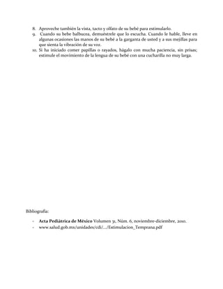 8. Aproveche también la vista, tacto y olfato de su bebé para estimularlo.
9. Cuando su bebe balbucea, demuéstrele que lo escucha. Cuando le hable, lleve en
algunas ocasiones las manos de su bebé a la garganta de usted y a sus mejillas para
que sienta la vibración de su voz.
10. Si ha iniciado comer papillas o rayados, hágalo con mucha paciencia, sin prisas;
estimule el movimiento de la lengua de su bebé con una cucharilla no muy larga.
Bibliografía:
- Acta Pediátrica de México Volumen 31, Núm. 6, noviembre-diciembre, 2010.
- www.salud.gob.mx/unidades/cdi/.../Estimulacion_Temprana.pdf
 