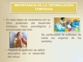 IMPORTANCIA DE LA ESTIMULACIÓN
TEMPRANA
• En esta etapa se caracteriza por su
ritmo acelerado del desarrollo
biológico, físico, psicológicos y
emocionales del niño.
Se perfecciona la actividad de
todos los órganos de los
sentidos.

• Prevenir la aparición de déficit
asociados con el desarrollo
del niño/a

 