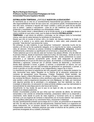 Mg Eva Rodríguez Domínguez
Profesora Auxiliar Universidad Pedagógica de Cuba
Universidad Peruana Cayetano Heredia
ESTIMULACIÓN TEMPRANA. ¿ENFOQUE NUEVO EN LA EDUCACIÓN?
El nacimiento de un niño es un acontecimiento trascendental que plantea a la familia la
alta responsabilidad de hacer de ese nuevo ser, una persona adulta. Inmediatamente que
ese niño nace, comienza a requerir del mayor cuidado y cariño por parte de los adultos
que lo rodean - padres o educadores - pues es un ser indefenso que está ávido de
protección y necesitado de satisfacer sus necesidades vitales.
Todo niño puede crecer y desarrollarse si se le brinda ayuda, si se le estimula desde el
mismo instante en que nace y esto, que ha dado en llamarse ESTIMULACION
TEMPRANA, y que ahora se enfatiza y promulga, es tan antiguo como la humanidad
misma, solo que en estos tiempos ha recobrado su importancia.
Desde que vino al mundo el primer niño y la madre, de manera instintiva, lo limpió, lo
acarició y lo acercó a su pecho para alimentarlo y darle calor, está presente este
proceder, "esta técnica" que parece tan nueva.
Sin embargo, la vida moderna, lo que llamamos “civilización”, demanda mucho de los
adultos y el niño se ha ido quedando relegado, en la mayoría de los casos, a pequeños
ratos de atención. Entonces es preciso revitalizar la estimulación temprana, avalarla
científicamente y demostrar su significación en la formación y desarrollo de los niños.
Todos sabemos que en la vida de cada ser humano hay etapas difíciles. Una de ellas es
la primera infancia, desde el nacimiento hasta los 6 años. En esta etapa , donde se vive la
crisis del nacer, ( salir de un útero agradablemente tibio, donde predominan la suave
penumbra y un balanceo sumamente grato, donde está asegurado el alimento
constantemente) en el que el niño tiene que pasar, de inmediato, a condiciones totalmente
diferentes y agresivas; continuar por un período violento de desarrollo y crecimiento,
donde debe aprender a comer, a gatear, a caminar, a comprender un idioma, con sus
complicados símbolos, que han sido formados de generación en generación; a pensar, a
correr a percibir un mundo complejo; a ser independiente y seguro de sí mismo.
La importancia que tiene la experiencia del niño pequeño para su desarrollo posterior ha
sido reconocida hace siglos. Resaltan en la historia de la educación preescolar los
nombres de pensadores como Rousseau, Fröebel, Pestalozzi. Están también, las
hermanas Agazzi y María Montessori, sin olvidar a Piaget y Vigotsky. Aparecen además,
los nombres de Elkonin, Akzárina y otros científicos rusos que hicieron aportes básicos en
este sentido y está la experiencia educativa de Loris Malagussi, en Italia, por mencionar
solo algunos grandes de la psicología y la pedagogía, que han dedicado su vida a
investigar el desarrollo y la educación en estas primeras edades y que han demostrado lo
transcendental de esta etapa para la vida futura del hombre.
Actualmente no hay dudas de que lo que no se logre en ella, es mucho más difícil
obtenerlo en etapas posteriores.
Existen innumerables pruebas de que niños que han carecido de afecto, de estímulos
sensoriales o han crecido en ambientes limitantes, presentaron déficit en su desarrollo y
crecimiento, tanto desde el punto de vista orgánico y funcional como en su sistema
nervioso y en sus órganos de contacto e intercambio con el mundo exterior; han carecido
de un equilibrio adecuado en su crecimiento físico, emocional e intelectual.
Ha sido científicamente probado que la etapa de 0 a 2 años, es primordial en el desarrollo
del niño. En ella hay toda una serie de adquisiciones. Estamos frente a un organismo en
plena maduración, en un proceso intenso de crecimiento, que resulta completamente
indispensable estimular, mediante prácticas que están al alcance de los padres y de las
personas encargadas de su cuidado y formación.
 