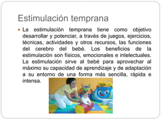 Estimulación temprana 
 La estimulación temprana tiene como objetivo 
desarrollar y potenciar, a través de juegos, ejercicios, 
técnicas, actividades y otros recursos, las funciones 
del cerebro del bebé. Los beneficios de la 
estimulación son físicos, emocionales e intelectuales. 
La estimulación sirve al bebé para aprovechar al 
máximo su capacidad de aprendizaje y de adaptación 
a su entorno de una forma más sencilla, rápida e 
intensa. 
 