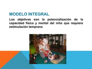 MODELO INTEGRAL
Los objetivos son la potencialización de la
capacidad física y mental del niño que requiere
estimulación temprana
 