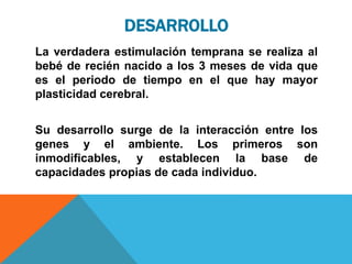 DESARROLLO
La verdadera estimulación temprana se realiza al
bebé de recién nacido a los 3 meses de vida que
es el periodo de tiempo en el que hay mayor
plasticidad cerebral.
Su desarrollo surge de la interacción entre los
genes y el ambiente. Los primeros son
inmodificables, y establecen la base de
capacidades propias de cada individuo.
 