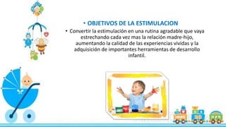 • OBJETIVOS DE LA ESTIMULACION
• Convertir la estimulación en una rutina agradable que vaya
estrechando cada vez mas la relación madre-hijo,
aumentando la calidad de las experiencias vividas y la
adquisición de importantes herramientas de desarrollo
infantil.
 