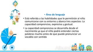 • Área de lenguaje
• Está referida a las habilidades que le permitirán al niño
comunicarse con su entorno y abarca tres aspectos: La
capacidad comprensiva, expresiva y gestual.
• La capacidad comprensiva se desarrolla desde el
nacimiento ya que el niño podrá entender ciertas
palabras mucho antes de que puede pronunciar un
vocablo con sentido
 