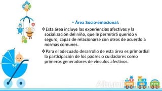 • Área Socio-emocional:
Esta área incluye las experiencias afectivas y la
socialización del niño, que le permitirá querido y
seguro, capaz de relacionarse con otros de acuerdo a
normas comunes.
Para el adecuado desarrollo de esta área es primordial
la participación de los padres o cuidadores como
primeros generadores de vínculos afectivos.
 