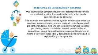 Importancia de la estimulación temprana
La estimulación temprana favorece el desarrollo de la corteza
cerebral de los niños, formando bebés más abiertos a la
aprehensión de su contexto.
Se estimula a un bebé cuando se ayudan a desarrollar todos sus
sentidos; lo que aumenta, por una parte, el control emocional,
proporcionándole al niño una sensación de seguridad y goce; y
por la otra, amplía la habilidad mental, que le facilita el
aprendizaje, ya que desarrolla destrezas para estimularse a sí
mismo a través del juego libre y del ejercicio de la curiosidad, la
exploración y la imaginación.
 