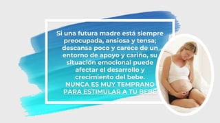 Si una futura madre está siempre
preocupada, ansiosa y tensa;
descansa poco y carece de un
entorno de apoyo y cariño, su
situación emocional puede
afectar el desarrollo y
crecimiento del bebe.
NUNCA ES MUY TEMPRANO
PARA ESTIMULAR A TU BEBÉ
 