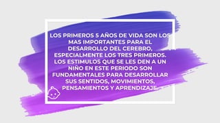 LOS PRIMEROS 5 AÑOS DE VIDA SON LOS
MAS IMPORTANTES PARA EL
DESARROLLO DEL CEREBRO,
ESPECIALMENTE LOS TRES PRIMEROS.
LOS ESTIMULOS QUE SE LES DEN A UN
NIÑO EN ESTE PERIODO SON
FUNDAMENTALES PARA DESARROLLAR
SUS SENTIDOS, MOVIMIENTOS,
PENSAMIENTOS Y APRENDIZAJE.
 