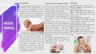 MASAJES
SHANTALA
13
DEFINICIÓN:
El masaje infantil consistente en el
contacto físico terapéutico, con
movimiento ordenados y presta-
blecidos cuya finalidad es que el
paciente recicle su energía, favo-
rezca su proceso de mielinización y
de desarrollo en todas las áreas.
Los estudios recientes certifican
que las prácticas antiguas del
contacto físico con los niños son
tan beneficiosas para el que las
realiza como para el que las recibe.
Los efectos positivos son: los
prematuros aumentan el peso, los
adultos se tornan más seguros,
confiables y se reducen los días de
internamiento del niño
VENTAJAS DE LA ESTIMULACIÓN:
1. Gracias a la sensibilidad de la
piel, la estimulación cutánea es
esencial para un correcto desa-
rrollo orgánico y psicológico.
2. Desde el punto de vista físico, el
masaje actúa en los seres humanos
como el lamer a los animales y es
tan natural como la lactancia
materna.
3. Los estudios de niños prematu-
ros refieren que si los padres les
hacen masajes diarias durante 15
minutos aumentan el peso (47%),
están más activos y alertas, el
desarrollo neurológico es mayor
que en los que no reciben, y que su
estancia se reduce en una media
de 6 días.
4. La estimulación sensorial natural
del masaje acelera el proceso de
mielinización del cerebro y del
sistema nervioso.
TÉCNICAS
1) EL PECHO: Libro abierto y olas.
2) LOS BRAZOS: Alternando las
manos brazalete.
3) LA MANO: usando los pulgares.
4) EL VIENTRE: Usted atrae sus
manos, una después de la otra
hacia usted.
5) LAS PIERNAS: Extendidas.
6) LA PLANTA DEL PIE: Primero
con los pulgares. Después con toda
la palma de las manos.
7) LA ESPALDA: Este masaje de la
espalda se da en tres tiempos.
8) LA CARA: Frente, base de la
nariz, comisura de los labios.
9) EL BAÑO: Terminado el masaje,
es el momento perfecto para el
baño.
 