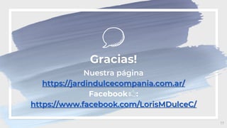 17
Gracias!
Nuestra página
https://jardindulcecompania.com.ar/
Facebook :
https://www.facebook.com/LorisMDulceC/
 