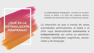 ¿QUÉ ES LA
ESTIMULACIÓN
TEMPRANA?
4
◦ La estimulación temprana consiste en propor-
cionar al bebé y al niño las mejores oportu-
nidades de desarrollo físico, intelectual y social.
La intención es que a través de estas
actividades estimulantes, el bebé o el
niño vaya desarrollando autonomía e
independencia; así como su psicomo-
tricidad, habilidades cognitivas, senso-
riales y de lenguaje.
 