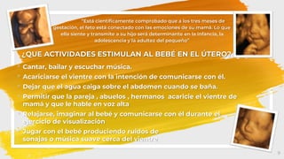“Está científicamente comprobado que a los tres meses de
gestación, el feto está conectado con las emociones de su mamá. Lo que
ella siente y transmite a su hijo será determinante en la infancia, la
adolescencia y la adultez del pequeño”
9
◦ Cantar, bailar y escuchar música.
◦ Acariciarse el vientre con la intención de comunicarse con él.
◦ Dejar que el agua caiga sobre el abdomen cuando se baña.
◦ Permitir que la pareja , abuelos , hermanos acaricie el vientre de
mamá y que le hable en voz alta
◦ Relajarse, imaginar al bebé y comunicarse con él durante el
ejercicio de visualización
◦ Jugar con el bebé produciendo ruidos de
sonajas o música suave cerca del vientre
¿QUE ACTIVIDADES ESTIMULAN AL BEBÉ EN EL ÚTERO?
 