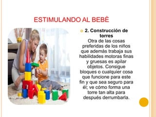 ESTIMULANDO AL BEBÈ
              2. Construcción de
                        torres
                 Otra de las cosas
             preferidas de los niños
            que además trabaja sus
           habilidades motoras finas
                y gruesas es apilar
                objetos. Consigue
           bloques o cualquier cosa
             que funcione para este
           fin y que sea seguro para
             él; ve cómo forma una
                 torre tan alta para
              después derrumbarla.
 