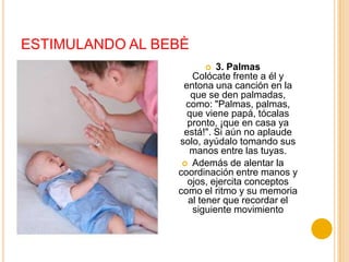 ESTIMULANDO AL BEBÈ
                         3. Palmas
                    Colócate frente a él y
                  entona una canción en la
                    que se den palmadas,
                   como: "Palmas, palmas,
                   que viene papá, tócalas
                   pronto, ¡que en casa ya
                  está!". Si aún no aplaude
                 solo, ayúdalo tomando sus
                    manos entre las tuyas.
                   Además de alentar la
                 coordinación entre manos y
                   ojos, ejercita conceptos
                 como el ritmo y su memoria
                   al tener que recordar el
                    siguiente movimiento
 