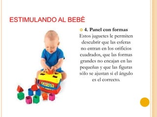 ESTIMULANDO AL BEBÈ
                  4. Panel con formas
                 Estos juguetes le permiten
                  descubrir que las esferas
                  no entran en los orificios
                 cuadrados, que las formas
                 grandes no encajan en las
                 pequeñas y que las figuras
                 sólo se ajustan si el ángulo
                       es el correcto.
 