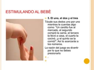 ESTIMULANDO AL BEBÈ
                 5. El uno, el dos y el tres
                Tócale sus dedos uno por uno
                  mientras le cuentas algo
                  como: "Un cerdito fue al
                  mercado, el segundo
                  compró la carne, el tercero
                  la llevó a casa, el cuarto la
                  cocinó, ¡y el quinto se la
                  comió!". Así lo acercarás a
                  los números.
                La razón del juego es divertir
                  por lo que no debes
                  presionarlo
                 .
                
 