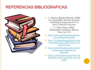 REFERENCIAS BIBLIOGRAFICAS

                   1.- Sánchez Regidor Ricardo. (2008)
                     Las capacidades del niño: Guía de
                       estimulación temprana de 0 a 8
                          años. Colección: edu.com
                         2.- Stein Liliana (2006)
                      Estimulación temprana, Buenos
                               Aires, Lea S.A
                   http://www.estimulaciontemprana.
                           mx/publicaciones.html
                   http://www.profeco.gob.mx/encue
                     sta/brujula/bruj_2007/bol51_esti
                                mulacion.asp
                   http://www.bbmundo.com/article/
                         5-juegos-que-estimulan-su-
                                 desarrollo
                   http://salud.edomexico.gob.mx/ht
                    ml/doctos/ueic/cec/bene_est_tem
                                    p.pdf
 