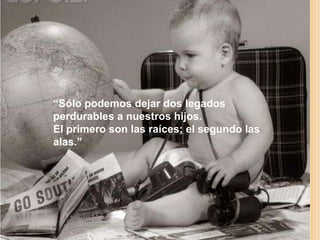 “Sólo podemos dejar dos legados
perdurables a nuestros hijos.
El primero son las raíces; el segundo las
alas.”
 